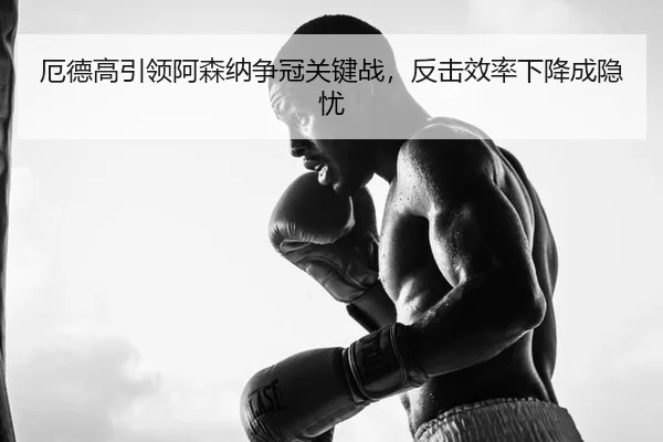 厄德高引领阿森纳争冠关键战，反击效率下降成隐忧